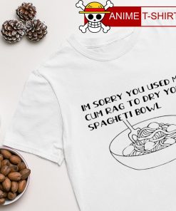 Im sorry you used my cum rag to dry your spageti bowl shirt
