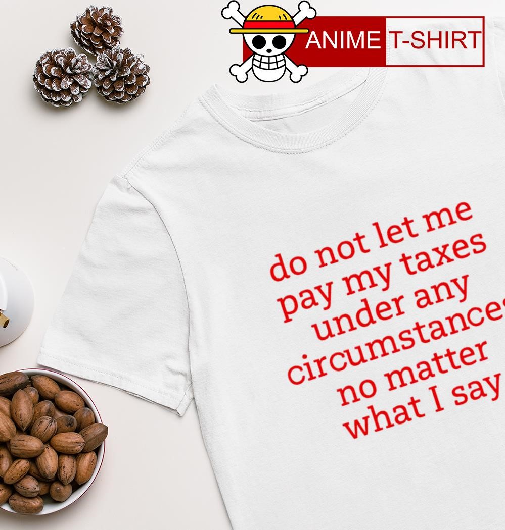 Do not let me pay my taxes under any circumstances no matter what I say shirt