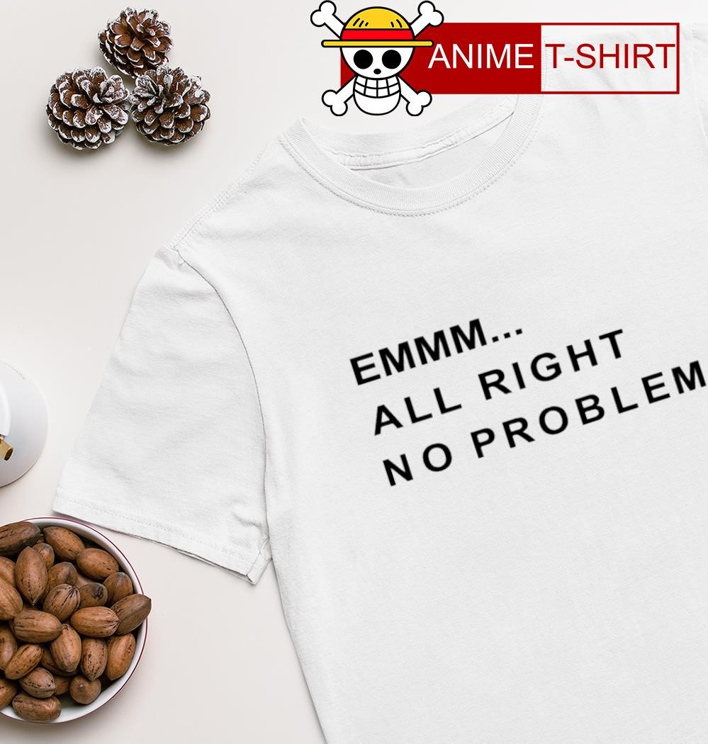 Emmm all right no problem shirt
