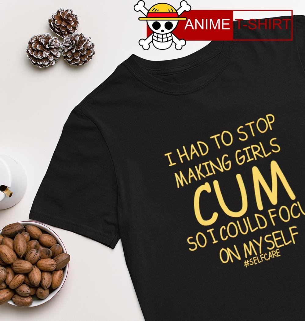 That go hard I had to stop making girls cum so i could focus on myself selfcare shirt